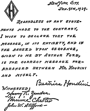 Facsimile of statement made by Mrs. Houdini the day after receipt of the message. Witnesses: Mr. H. R. Zander, Mrs. Minnie Chester, and Mr. John W. Stafford. It reads, "Regardless of any statements made to the contrary, I wish to declare that the message, in its entirety, and in the agreed upon sequence, given to me by Arthur Ford, is the correct message prearranged between Mr. Houdini and myself."